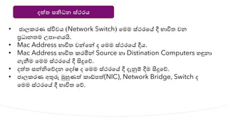 දත්ත සනිධන ස්ථරය
• ජාලකරණ ස්විචෙ (Network Switch) යමම ස්ථරයේ දී භාවිත වන
ප්‍රධානතම උපාාංගෙයි.
• Mac Address භාවිත වන්නයන්න ද යමම ස්ථරයේ දීෙ.
• Mac Address භාවිත කරමින්න Source හා Distination Computers හඳුනා
ගැනීම යමම ස්ථරයේ දී සිදුයේ.
• දත්ත සන්නියේදන යදෝෂ ද යමම ස්ථරයේ දී දැනුම් දීම සිදුයේ.
• ජාලකරණ අතුරු මුහුණත් කාඩ්පත්(NIC), Network Bridge, Switch ද
යමම ස්ථරයේ දී භාවිත යේ.
 