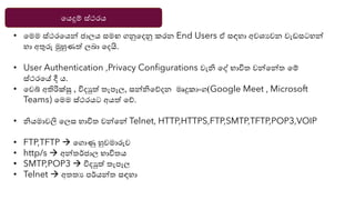 යෙදුම් ස්ථරෙ
• යමම ස්ථරයෙන්න ජාලෙ සමඟ ගනුයදනු කරන End Users ඒ සඳහා අවශ්‍යවන වැඩසටහන්න
හා අතුරු මුහුණත් ලබා යදයි.
• User Authentication ,Privacy Configurations වැි යද් භාවිත වන්නයන්නත යම්
ස්ථරයේ දී ෙ.
• යවබ් අතිරික්ු , විදුත් තැපෑල, සන්නියේදන මෘදුකාාංග(Google Meet , Microsoft
Teams) යමම ස්ථරෙට අෙත් යේ.
• ිෙමාවලි යලස භාවිත වන්නයන්න Telnet, HTTP,HTTPS,FTP,SMTP,TFTP,POP3,VOIP
• FTP,TFTP → යගාණු හුවමාරුව
• http/s → අන්නතර්ජාල භාවිතෙ
• SMTP,POP3 → විදුත් තැපෑල
• Telnet → අතතය පර්ෙන්නත සඳහා
 