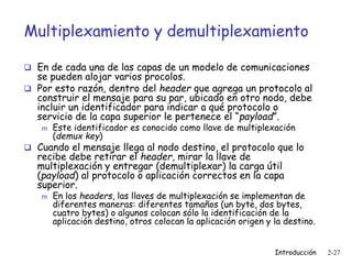 Introducción 2-27
Multiplexamiento y demultiplexamiento
 En de cada una de las capas de un modelo de comunicaciones
se pueden alojar varios procolos.
 Por esto razón, dentro del header que agrega un protocolo al
construir el mensaje para su par, ubicado en otro nodo, debe
incluir un identificador para indicar a qué protocolo o
servicio de la capa superior le pertenece el “payload”.
m Este identificador es conocido como llave de multiplexación
(demux key)
 Cuando el mensaje llega al nodo destino, el protocolo que lo
recibe debe retirar el header, mirar la llave de
multiplexación y entregar (demultiplexar) la carga útil
(payload) al protocolo o aplicación correctos en la capa
superior.
m En los headers, las llaves de multiplexación se implementan de
diferentes maneras: diferentes tamaños (un byte, dos bytes,
cuatro bytes) o algunos colocan sólo la identificación de la
aplicación destino, otros colocan la aplicación origen y la destino.
 