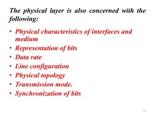 The physical layer is also concerned with the
following:
• Physical characteristics of interfaces and
medium
• Representation of bits
• Data rate
• Line configuration
• Physical topology
• Transmission mode.
• Synchronization of bits
10
 