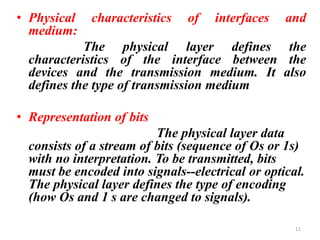 • Physical characteristics of interfaces and
medium:
The physical layer defines the
characteristics of the interface between the
devices and the transmission medium. It also
defines the type of transmission medium
• Representation of bits
The physical layer data
consists of a stream of bits (sequence of Os or 1s)
with no interpretation. To be transmitted, bits
must be encoded into signals--electrical or optical.
The physical layer defines the type of encoding
(how Os and 1 s are changed to signals).
11
 