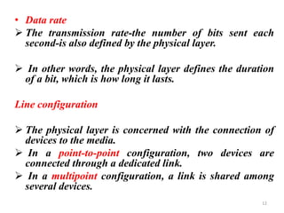 • Data rate
➢ The transmission rate-the number of bits sent each
second-is also defined by the physical layer.
➢ In other words, the physical layer defines the duration
of a bit, which is how long it lasts.
Line configuration
➢ The physical layer is concerned with the connection of
devices to the media.
➢ In a point-to-point configuration, two devices are
connected through a dedicated link.
➢ In a multipoint configuration, a link is shared among
several devices.
12
 