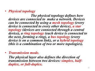 • Physical topology
The physical topology defines how
devices are connected to make a network. Devices
can be connected by using a mesh topology (every
device is connected to every other device), a star
topology (devices are connected through a central
device), a ring topology (each device is connected to
the next, forming a ring), a bus topology (every
device is on a common link), or a hybrid topology
(this is a combination of two or more topologies).
• Transmission mode.
The physical layer also defines the direction of
transmission between two devices: simplex, half-
duplex, or full-duplex.
13
 