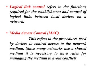 • Logical link control refers to the functions
required for the establishment and control of
logical links between local devices on a
network.
• Media Access Control (MAC).
This refers to the procedures used
by devices to control access to the network
medium. Since many networks use a shared
medium it is necessary to have rules for
managing the medium to avoid conflicts
16
 