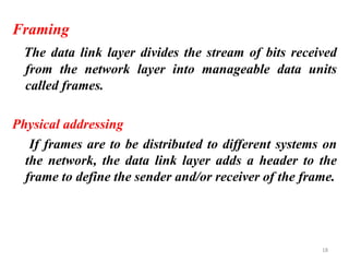 Framing
The data link layer divides the stream of bits received
from the network layer into manageable data units
called frames.
Physical addressing
If frames are to be distributed to different systems on
the network, the data link layer adds a header to the
frame to define the sender and/or receiver of the frame.
18
 