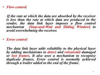 • Flow control.
If the rate at which the data are absorbed by the receiver
is less than the rate at which data are produced in the
sender, the data link layer imposes a flow control
mechanism (Stop-and-Wait and Sliding Window) to
avoid overwhelming the receiver.
• Error control
The data link layer adds reliability to the physical layer
by adding mechanisms to detect and retransmit damaged
or lost frames. It also uses a mechanism to recognize
duplicate frames. Error control is normally achieved
through a trailer added to the end of the frame.
19
 