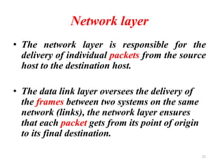 Network layer
• The network layer is responsible for the
delivery of individual packets from the source
host to the destination host.
• The data link layer oversees the delivery of
the frames between two systems on the same
network (links), the network layer ensures
that each packet gets from its point of origin
to its final destination.
21
 