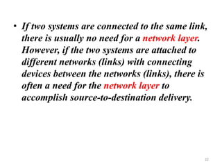 • If two systems are connected to the same link,
there is usually no need for a network layer.
However, if the two systems are attached to
different networks (links) with connecting
devices between the networks (links), there is
often a need for the network layer to
accomplish source-to-destination delivery.
22
 