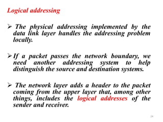 Logical addressing
➢ The physical addressing implemented by the
data link layer handles the addressing problem
locally.
➢If a packet passes the network boundary, we
need another addressing system to help
distinguish the source and destination systems.
➢ The network layer adds a header to the packet
coming from the upper layer that, among other
things, includes the logical addresses of the
sender and receiver.
24
 