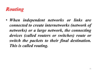 Routing
• When independent networks or links are
connected to create internetworks (network of
networks) or a large network, the connecting
devices (called routers or switches) route or
switch the packets to their final destination.
This is called routing.
25
 