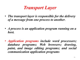Transport Layer
• The transport layer is responsible for the delivery
of a message from one process to another.
• A process is an application program running on a
host.
• Application programs include word processors;
database programs; Web browsers; drawing,
paint, and image editing programs; and social
communication application programs
26
 