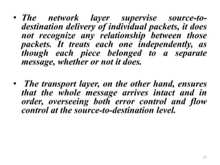 • The network layer supervise source-to-
destination delivery of individual packets, it does
not recognize any relationship between those
packets. It treats each one independently, as
though each piece belonged to a separate
message, whether or not it does.
• The transport layer, on the other hand, ensures
that the whole message arrives intact and in
order, overseeing both error control and flow
control at the source-to-destination level.
27
 