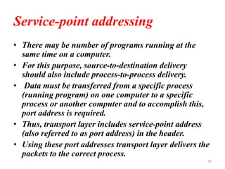 Service-point addressing
• There may be number of programs running at the
same time on a computer.
• For this purpose, source-to-destination delivery
should also include process-to-process delivery.
• Data must be transferred from a specific process
(running program) on one computer to a specific
process or another computer and to accomplish this,
port address is required.
• Thus, transport layer includes service-point address
(also referred to as port address) in the header.
• Using these port addresses transport layer delivers the
packets to the correct process.
29
 