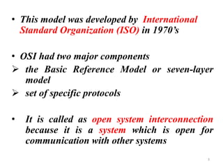 • This model was developed by International
Standard Organization (ISO) in 1970’s
• OSI had two major components
➢ the Basic Reference Model or seven-layer
model
➢ set of specific protocols
• It is called as open system interconnection
because it is a system which is open for
communication with other systems
3
 