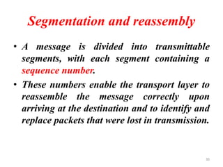 Segmentation and reassembly
• A message is divided into transmittable
segments, with each segment containing a
sequence number.
• These numbers enable the transport layer to
reassemble the message correctly upon
arriving at the destination and to identify and
replace packets that were lost in transmission.
30
 