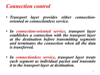 Connection control
• Transport layer provides either connection-
oriented or connectionless service.
• In connection-oriented service, transport layer
establishes a connection with the transport layer
at the destination before transmitting segments
and terminates the connection when all the data
is transferred.
• In connectionless service, transport layer treats
each segment as individual packet and transmits
it to the transport layer at destination.
31
 