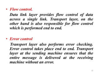 • Flow control.
Data link layer provides flow control of data
across a single link. Transport layer, on the
other hand is also responsible for flow control
which is performed end to end.
• Error control
Transport layer also performs error checking.
Error control takes place end to end. Transport
layer at the sending machine ensures that the
entire message is delivered at the receiving
machine without an error.
32
 