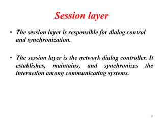 Session layer
• The session layer is responsible for dialog control
and synchronization.
• The session layer is the network dialog controller. It
establishes, maintains, and synchronizes the
interaction among communicating systems.
33
 