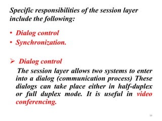 Specific responsibilities of the session layer
include the following:
• Dialog control
• Synchronization.
➢ Dialog control
The session layer allows two systems to enter
into a dialog (communication process) These
dialogs can take place either in half-duplex
or full duplex mode. It is useful in video
conferencing.
34
 