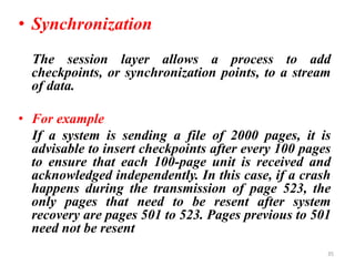 • Synchronization
The session layer allows a process to add
checkpoints, or synchronization points, to a stream
of data.
• For example
If a system is sending a file of 2000 pages, it is
advisable to insert checkpoints after every 100 pages
to ensure that each 100-page unit is received and
acknowledged independently. In this case, if a crash
happens during the transmission of page 523, the
only pages that need to be resent after system
recovery are pages 501 to 523. Pages previous to 501
need not be resent
35
 
