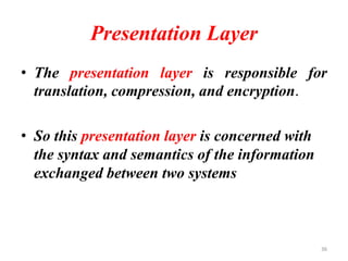 Presentation Layer
• The presentation layer is responsible for
translation, compression, and encryption.
• So this presentation layer is concerned with
the syntax and semantics of the information
exchanged between two systems
36
 