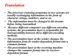 Translation
• The processes (running programs) in two systems are
usually exchanging information in the form of
character strings, numbers, and so on.
• The information must be changed to bit streams
before being transmitted.
• Because different computers use different encoding
systems, the presentation layer is responsible for
interoperability between these different encoding
methods.
• The presentation layer at the sender changes the
information from its sender-dependent format into a
common format.
• The presentation layer at the receiving machine
changes the common format into its receiver-
dependent format. 38
 