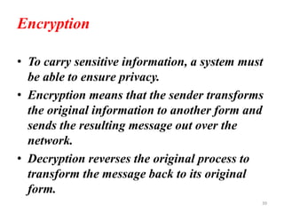 Encryption
• To carry sensitive information, a system must
be able to ensure privacy.
• Encryption means that the sender transforms
the original information to another form and
sends the resulting message out over the
network.
• Decryption reverses the original process to
transform the message back to its original
form.
39
 