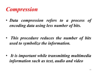 Compression
• Data compression refers to a process of
encoding data using less number of bits.
• This procedure reduces the number of bits
used to symbolize the information.
• It is important while transmitting multimedia
information such as text, audio and video
40
 