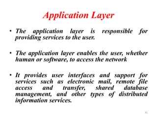 Application Layer
• The application layer is responsible for
providing services to the user.
• The application layer enables the user, whether
human or software, to access the network
• It provides user interfaces and support for
services such as electronic mail, remote file
access and transfer, shared database
management, and other types of distributed
information services.
41
 