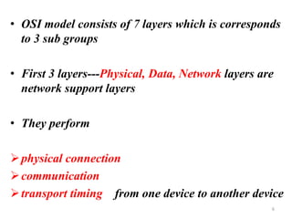• OSI model consists of 7 layers which is corresponds
to 3 sub groups
• First 3 layers---Physical, Data, Network layers are
network support layers
• They perform
➢physical connection
➢communication
➢transport timing from one device to another device
6
 
