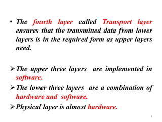 • The fourth layer called Transport layer
ensures that the transmitted data from lower
layers is in the required form as upper layers
need.
➢The upper three layers are implemented in
software.
➢The lower three layers are a combination of
hardware and software.
➢Physical layer is almost hardware.
8
 