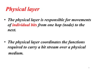 Physical layer
• The physical layer is responsible for movements
of individual bits from one hop (node) to the
next.
• The physical layer coordinates the functions
required to carry a bit stream over a physical
medium.
9
 