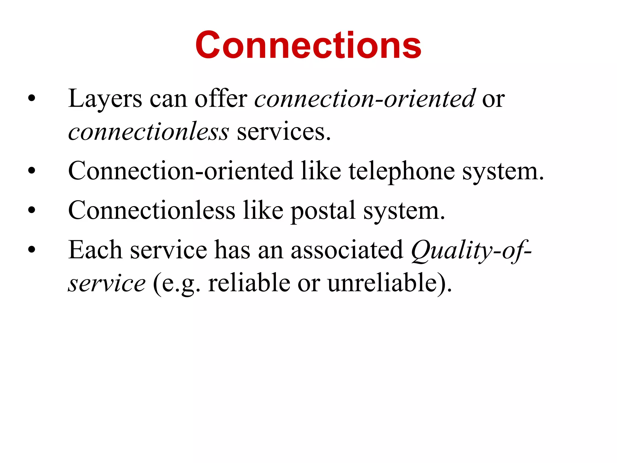 • Layers can offer connection-oriented or
connectionless services.
• Connection-oriented like telephone system.
• Connectionless like postal system.
• Each service has an associated Quality-of-
service (e.g. reliable or unreliable).
Connections
 