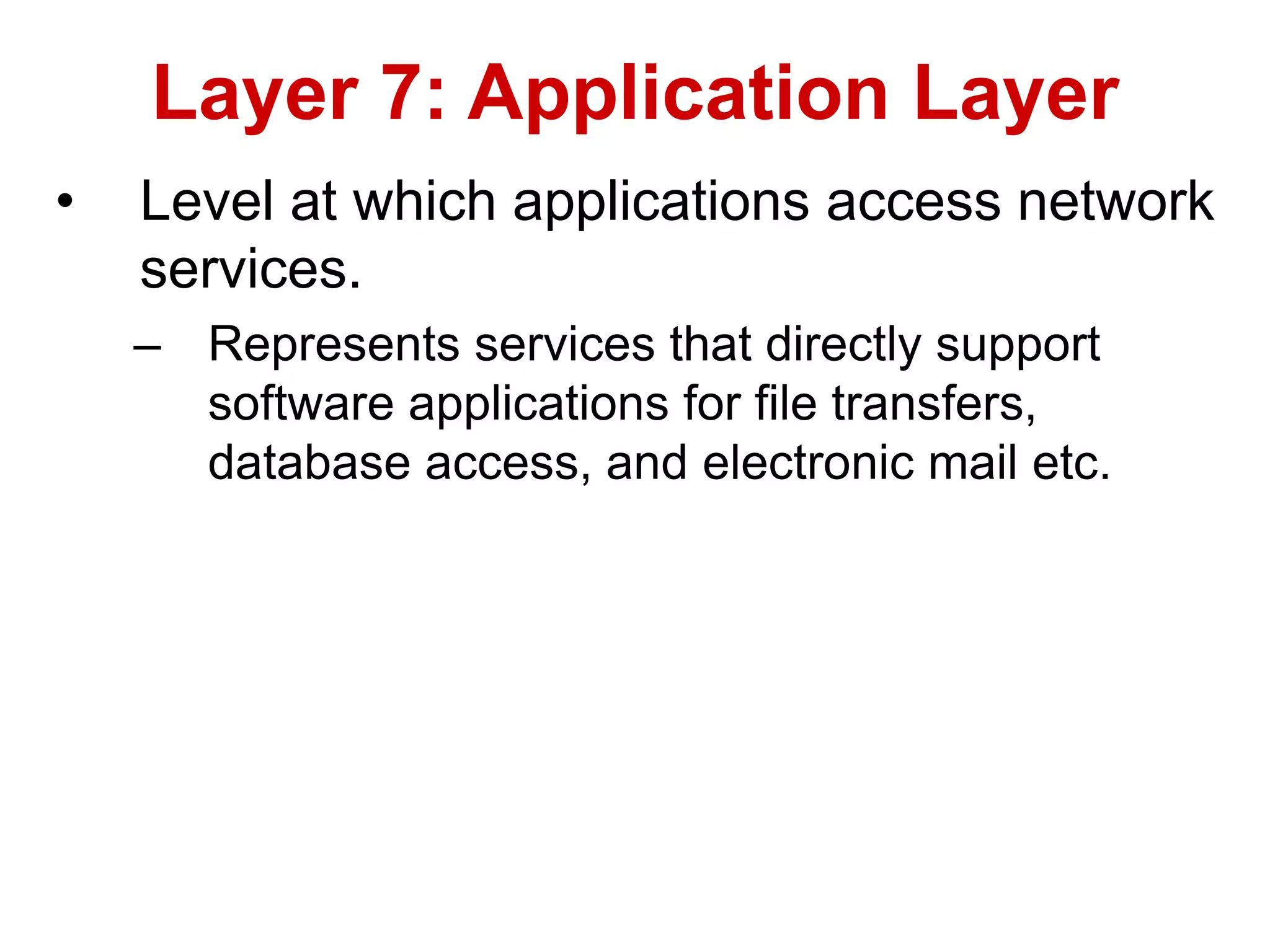 • Level at which applications access network
services.
– Represents services that directly support
software applications for file transfers,
database access, and electronic mail etc.
Layer 7: Application Layer
 