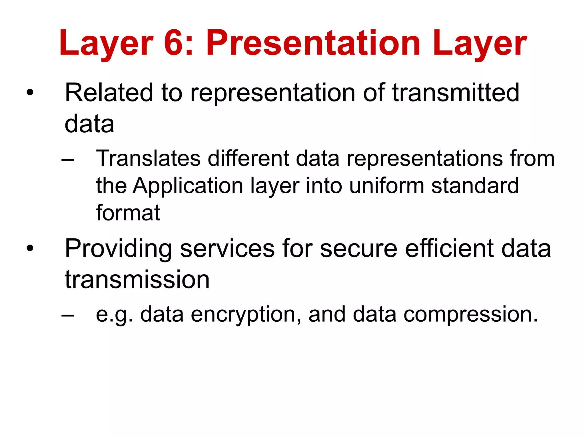 • Related to representation of transmitted
data
– Translates different data representations from
the Application layer into uniform standard
format
• Providing services for secure efficient data
transmission
– e.g. data encryption, and data compression.
Layer 6: Presentation Layer
 