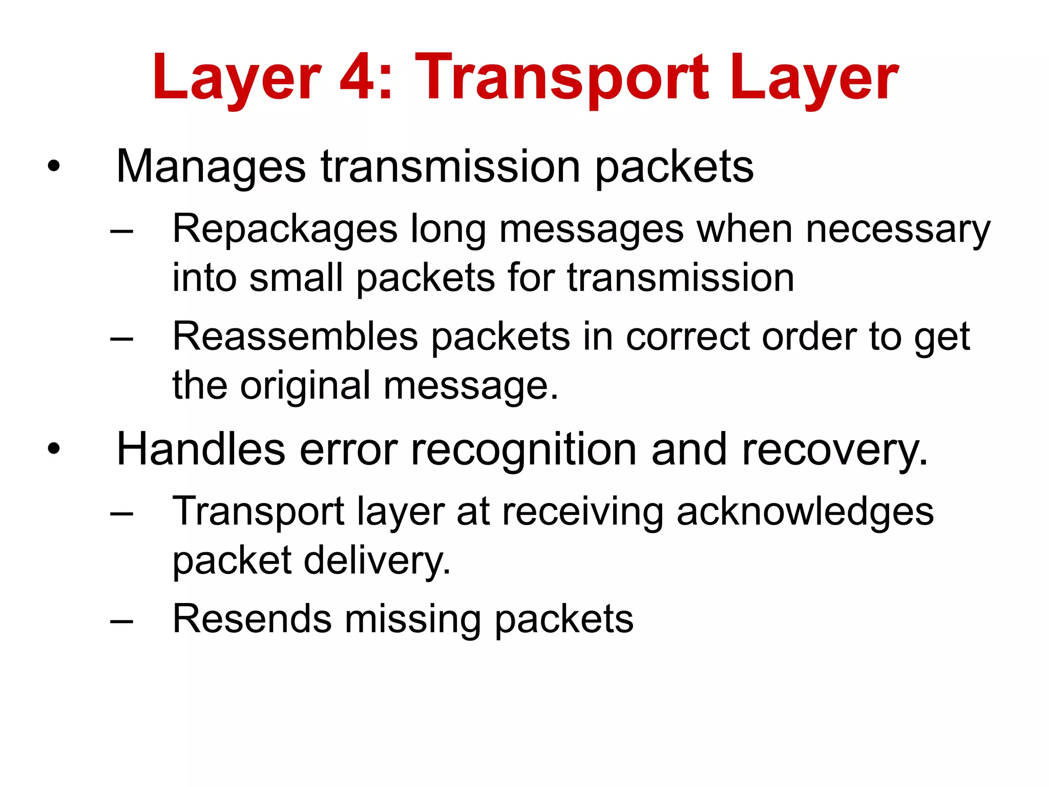 • Manages transmission packets
– Repackages long messages when necessary
into small packets for transmission
– Reassembles packets in correct order to get
the original message.
• Handles error recognition and recovery.
– Transport layer at receiving acknowledges
packet delivery.
– Resends missing packets
Layer 4: Transport Layer
 