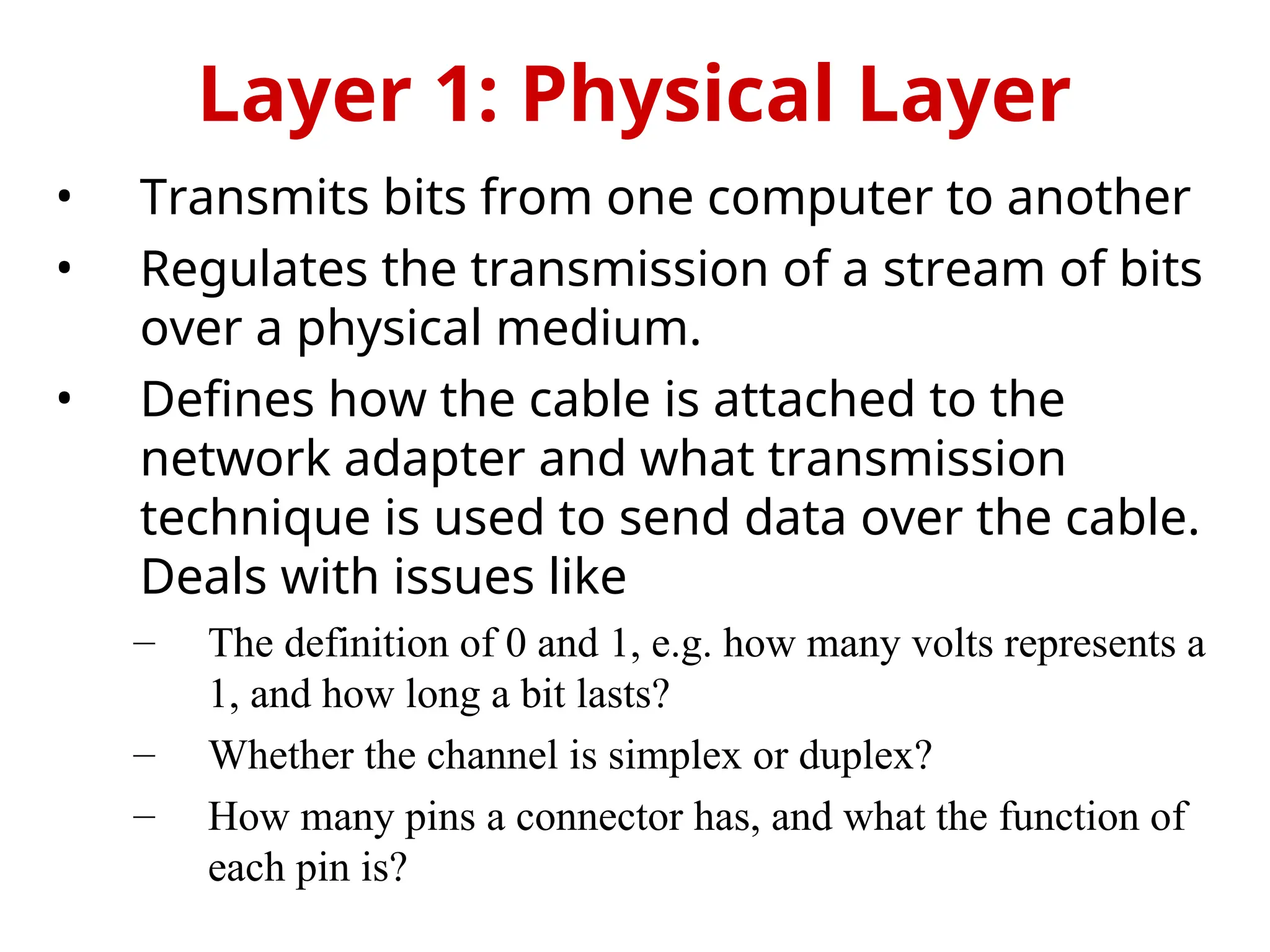 • Transmits bits from one computer to another
• Regulates the transmission of a stream of bits
over a physical medium.
• Defines how the cable is attached to the
network adapter and what transmission
technique is used to send data over the cable.
Deals with issues like
– The definition of 0 and 1, e.g. how many volts represents a
1, and how long a bit lasts?
– Whether the channel is simplex or duplex?
– How many pins a connector has, and what the function of
each pin is?
Layer 1: Physical Layer
 