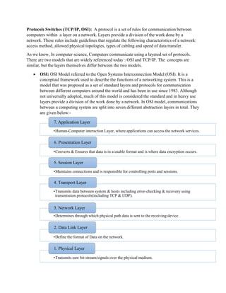 Protocols Switches (TCP/IP, OSI): A protocol is a set of rules for communication between
computers within a layer on a network. Layers provide a division of the work done by a
network. These rules include guidelines that regulate the following characteristics of a network:
access method, allowed physical topologies, types of cabling and speed of data transfer.
As we know, In computer science, Computers communicate using a layered set of protocols.
There are two models that are widely referenced today : OSI and TCP/IP. The concepts are
similar, but the layers themselves differ between the two models.
• OSI: OSI Model referred to the Open Systems Interconnection Model (OSI). It is a
conceptual framework used to describe the functions of a networking system. This is a
model that was proposed as a set of standard layers and protocols for communication
between different computers around the world and has been in use since 1983. Although
not universally adopted, much of this model is considered the standard and in heavy use
layers provide a division of the work done by a network. In OSI model, communications
between a computing system are split into seven different abstraction layers in total. They
are given below:-
•Human-Computer interaction Layer, where applications can access the network services.
7. Application Layer
•Converts & Ensures that data is in a usable format and is where data encryption occurs.
6. Presentation Layer
•Maintains connections and is responsible for controlling ports and sessions.
5. Session Layer
•Transmits data between system & hosts including error-checking & recovery using
transmission protocols(including TCP & UDP).
4. Transport Layer
•Determines through which physical path data is sent to the receiving device.
3. Network Layer
•Define the format of Data on the network.
2. Data Link Layer
•Transmits eaw bit stream/signals over the physical medium.
1. Physical Layer
 