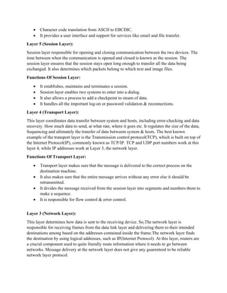 • Character code translation from ASCII to EBCDIC.
• It provides a user interface and support for services like email and file transfer.
Layer 5 (Session Layer):
Session layer responsible for opening and closing communication between the two devices. The
time between when the communication is opened and closed is known as the session. The
session layer ensures that the session stays open long enough to transfer all the data being
exchanged. It also determines which packets belong to which text and image files.
Functions Of Session Layer:
• It establishes, maintains and terminates a session.
• Session layer enables two systems to enter into a dialog.
• It also allows a process to add a checkpoint to steam of data.
• It handles all the important log-on or password validation & reconnections.
Layer 4 (Transport Layer):
This layer coordinates data transfer between system and hosts, including error-checking and data
recovery. How much data to send, at what rate, where it goes etc. It regulates the size of the data,
Sequencing and ultimately the transfer of data betweem system & hosts. The best known
example of the transport layer is the Transmission control protocol(TCP), which is built on top of
the Internet Protocol(IP), commonly known as TCP/IP. TCP and UDP port numbers work at this
layer 4, while IP addresses work at Layer 3, the network layer.
Functions Of Transport Layer:
• Transport layer makes sure that the message is delivered to the correct process on the
destination machine.
• It also makes sure that the entire message arrives without any error else it should be
retransmitted.
• It divides the message received from the session layer into segments and numbers them to
make a sequence.
• It is responsible for flow control & error control.
Layer 3 (Network Layer):
This layer determines how data is sent to the receiving device. So,The network layer is
responsible for receiving frames from the data link layer and delivering them to their intended
destinations among based on the addresses contained inside the frame.The network layer finds
the destination by using logical addresses, such as IP(Internet Protocol). At this layer, routers are
a crucial component used to quite literally route information where it needs to go between
networks. Message delivery at the network layer does not give any guarenteed to be reliable
network layer protocol.
 
