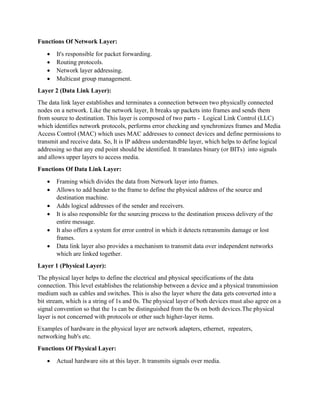 Functions Of Network Layer:
• It's responsible for packet forwarding.
• Routing protocols.
• Network layer addressing.
• Multicast group management.
Layer 2 (Data Link Layer):
The data link layer establishes and terminates a connection between two physically connected
nodes on a network. Like the network layer, It breaks up packets into frames and sends them
from source to destination. This layer is composed of two parts - Logical Link Control (LLC)
which identifies network protocols, performs error checking and synchronizes frames and Media
Access Control (MAC) which uses MAC addresses to connect devices and define permissions to
transmit and receive data. So, It is IP address understandble layer, which helps to define logical
addressing so that any end point should be identified. It translates binary (or BITs) into signals
and allows upper layers to access media.
Functions Of Data Link Layer:
• Framing which divides the data from Network layer into frames.
• Allows to add header to the frame to define the physical address of the source and
destination machine.
• Adds logical addresses of the sender and receivers.
• It is also responsible for the sourcing process to the destination process delivery of the
entire message.
• It also offers a system for error control in which it detects retransmits damage or lost
frames.
• Data link layer also provides a mechanism to transmit data over independent networks
which are linked together.
Layer 1 (Physical Layer):
The physical layer helps to define the electrical and physical specifications of the data
connection. This level establishes the relationship between a device and a physical transmission
medium such as cables and switches. This is also the layer where the data gets converted into a
bit stream, which is a string of 1s and 0s. The physical layer of both devices must also agree on a
signal convention so that the 1s can be distinguished from the 0s on both devices.The physical
layer is not concerned with protocols or other such higher-layer items.
Examples of hardware in the physical layer are network adapters, ethernet, repeaters,
networking hub's etc.
Functions Of Physical Layer:
• Actual hardware sits at this layer. It transmits signals over media.
 