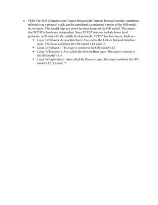 • TCP: The TCP (Transmission Control Protocol)/IP (Internet Protocol) model, sometimes
referred to as a protocol stack, can be considered a condensed version of the OSI model.
As we know, This model does not cover the three layers of the OSI model. This means
that TCP/IP is hardware independent. Since TCP/IP does not include lower level
protocols, we'll start with the middle level protocols. TCP/IP has four layers. Such as:-
▪ Layer 1 (Network Access/Interface): Also called the Link or Network Interface
layer. This layer combines the OSI model’s L1 and L2..
▪ Layer 2 (Network): This layer is similar to the OSI model’s L3.
▪ Layer 3 (Transport): Also called the Host-to-Host layer. This layer is similar to
the OSI model’s L4.
▪ Layer 4 (Application): Also called the Process Layer, this layer combines the OSI
model’s L5, L6 and L7.
 