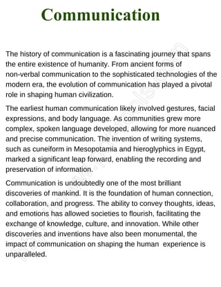 The history of communication is a fascinating journey that spans
the entire existence of humanity. From ancient forms of
non-verbal communication to the sophisticated technologies of the
modern era, the evolution of communication has played a pivotal
role in shaping human civilization.
The earliest human communication likely involved gestures, facial
expressions, and body language. As communities grew more
complex, spoken language developed, allowing for more nuanced
and precise communication. The invention of writing systems,
such as cuneiform in Mesopotamia and hieroglyphics in Egypt,
marked a significant leap forward, enabling the recording and
preservation of information.
Communication is undoubtedly one of the most brilliant
discoveries of mankind. It is the foundation of human connection,
collaboration, and progress. The ability to convey thoughts, ideas,
and emotions has allowed societies to flourish, facilitating the
exchange of knowledge, culture, and innovation. While other
discoveries and inventions have also been monumental, the
impact of communication on shaping the human experience is
unparalleled.
Communication
 