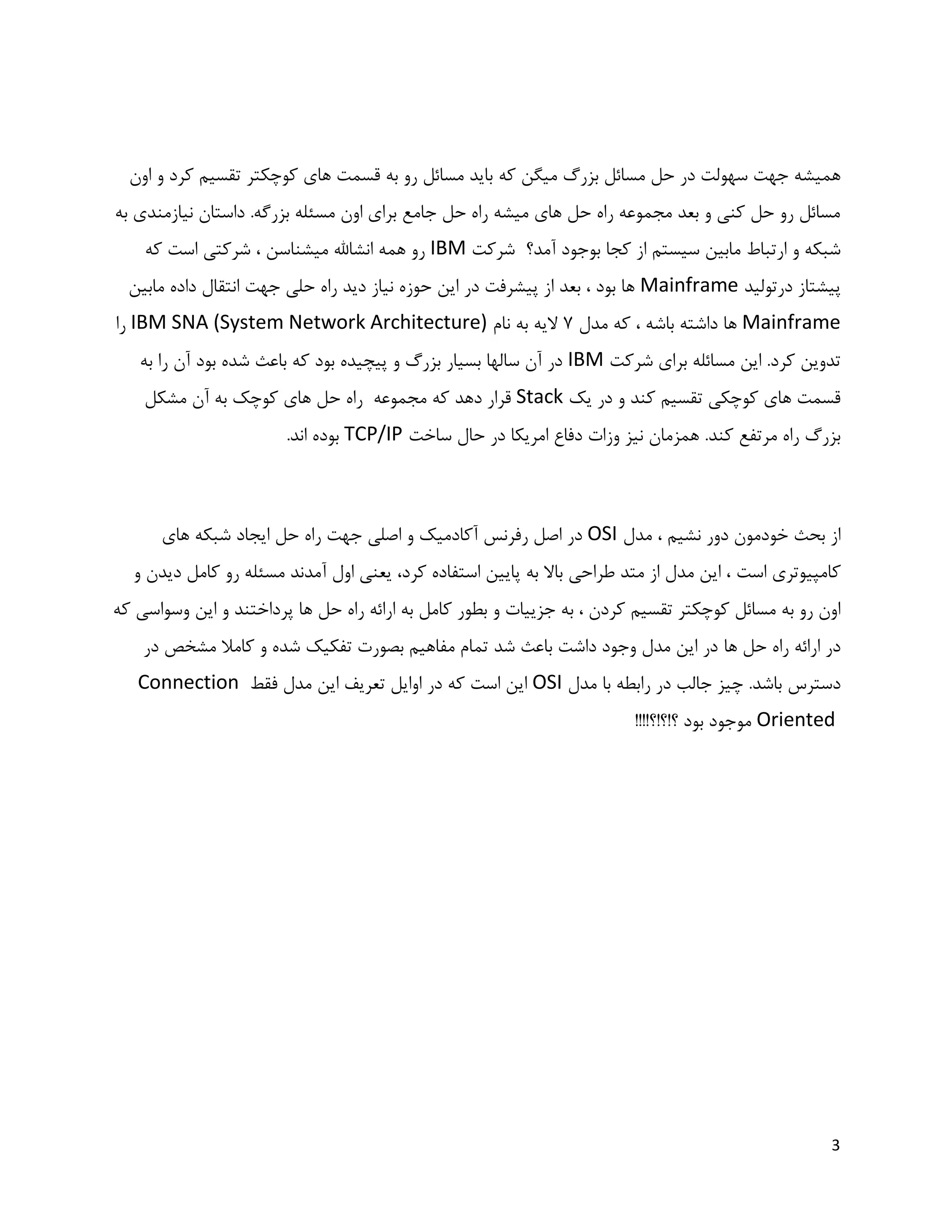 3
‫که‬ ‫میگن‬ ‫بزرگ‬ ‫مسائل‬ ‫حل‬ ‫در‬ ‫سهولت‬ ‫جهت‬ ‫همیشه‬‫اون‬ ‫و‬ ‫کرد‬ ‫تقسیم‬ ‫کوچکتر‬ ‫های‬ ‫قسمت‬ ‫به‬ ‫رو‬ ‫مسائل‬ ‫باید‬
‫به‬ ‫نیازمندی‬ ‫داستان‬ .‫بزرگه‬ ‫مسئله‬ ‫اون‬ ‫برای‬ ‫جامع‬ ‫حل‬ ‫راه‬ ‫میشه‬ ‫های‬ ‫حل‬ ‫راه‬ ‫مجموعه‬ ‫بعد‬ ‫و‬ ‫کنی‬ ‫حل‬ ‫رو‬ ‫مسائل‬
‫آمد؟‬ ‫بوجود‬ ‫کجا‬ ‫از‬ ‫سیستم‬ ‫مابین‬ ‫ارتباط‬ ‫و‬ ‫شبکه‬‫شرکت‬IBM‫که‬ ‫است‬ ‫شرکتی‬ ، ‫میشناسن‬ ‫انشاهلل‬ ‫همه‬ ‫رو‬
‫درتولید‬ ‫پیشتاز‬Mainframe‫مابین‬ ‫داده‬ ‫انتقال‬ ‫جهت‬ ‫حلی‬ ‫راه‬ ‫دید‬ ‫نیاز‬ ‫حوزه‬ ‫این‬ ‫در‬ ‫پیشرفت‬ ‫از‬ ‫بعد‬ ، ‫بود‬ ‫ها‬
Mainframe، ‫باشه‬ ‫داشته‬ ‫ها‬‫مدل‬ ‫که‬7‫نام‬ ‫به‬ ‫الیه‬IBM SNA (System Network Architecture)‫را‬
‫شرکت‬ ‫برای‬ ‫مسائله‬ ‫این‬ .‫کرد‬ ‫تدوین‬IBM‫ب‬ ‫شده‬ ‫باعث‬ ‫که‬ ‫بود‬ ‫پیچیده‬ ‫و‬ ‫بزرگ‬ ‫بسیار‬ ‫سالها‬ ‫آن‬ ‫در‬‫به‬ ‫را‬ ‫آن‬ ‫ود‬
‫یک‬ ‫در‬ ‫و‬ ‫کند‬ ‫تقسیم‬ ‫کوچکی‬ ‫های‬ ‫قسمت‬Stack‫مشکل‬ ‫آن‬ ‫به‬ ‫کوچک‬ ‫های‬ ‫حل‬ ‫راه‬ ‫مجموعه‬ ‫که‬ ‫دهد‬ ‫قرار‬
.‫کند‬ ‫مرتفع‬ ‫راه‬ ‫بزرگ‬‫ساخت‬ ‫حال‬ ‫در‬ ‫امریکا‬ ‫دفاع‬ ‫وزات‬ ‫نیز‬ ‫همزمان‬TCP/IP.‫اند‬ ‫بوده‬
‫مدل‬ ، ‫نشیم‬ ‫دور‬ ‫خودمون‬ ‫بحث‬ ‫از‬OSI‫های‬ ‫شبکه‬ ‫ایجاد‬ ‫حل‬ ‫راه‬ ‫جهت‬ ‫اصلی‬ ‫و‬ ‫آکادمیک‬ ‫رفرنس‬ ‫اصل‬ ‫در‬
‫کامپیوتری‬‫است‬‫و‬ ‫دیدن‬ ‫کامل‬ ‫رو‬ ‫مسئله‬ ‫آمدند‬ ‫اول‬ ‫یعنی‬ ،‫کرد‬ ‫استفاده‬ ‫پایین‬ ‫به‬ ‫باال‬ ‫طراحی‬ ‫متد‬ ‫از‬ ‫مدل‬ ‫این‬ ،
‫جزییات‬ ‫به‬ ، ‫کردن‬ ‫تقسیم‬ ‫کوچکتر‬ ‫مسائل‬ ‫به‬ ‫رو‬ ‫اون‬‫به‬ ‫کامل‬ ‫بطور‬ ‫و‬‫حل‬ ‫راه‬ ‫ارائه‬‫ها‬‫که‬ ‫وسواسی‬ ‫این‬ ‫و‬ ‫پرداختند‬
‫حل‬ ‫راه‬ ‫ارائه‬ ‫در‬‫ها‬‫در‬ ‫مشخص‬ ‫کامال‬ ‫و‬ ‫شده‬ ‫تفکیک‬ ‫بصورت‬ ‫مفاهیم‬ ‫تمام‬ ‫شد‬ ‫باعث‬ ‫داشت‬ ‫وجود‬ ‫مدل‬ ‫این‬ ‫در‬
‫دسترس‬‫مدل‬ ‫با‬ ‫رابطه‬ ‫در‬ ‫جالب‬ ‫چیز‬ .‫باشد‬OSI‫فقط‬ ‫مدل‬ ‫این‬ ‫تعریف‬ ‫اوایل‬ ‫در‬ ‫که‬ ‫است‬ ‫این‬Connection
Oriented!!!!‫؟!؟!؟‬ ‫بود‬ ‫موجود‬
 