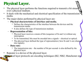 Physical Layer.Physical Layer.
• The physical layer performs the functions required to transmit a bit stream
over a physical medium.
• It deals with the mechanical and electrical specification of the transmission
media.
• The major duties performed by physical layer are:
– Physical characteristics of interface and media.
• Defines the characteristics of the interface between the devices and the
transmission media.
• It also defines the type of transmission medium.
– Representation of bits:
• Physical layer receives a steam of bits (sequence of 0s and 1s) without any
interruption.
• To be transmitted, bits must be encoded into a signals – electrical or optical.
• The physical layer defined the type of representation ( how 0s and 1s are changed
into signals).
– Data rate:
• The transmission rate – the number of bit per second- is also defined by the
physical layer.
• Repeater is a device of the physical layer.
• Physical layer protocols are encoding techniques (RZ, NRZ, Manchester etc).
 