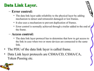 Data Link Layer.Data Link Layer.
– Error control:
• The data link layer adds reliability to the physical layer by adding
mechanism to detect and retransmit damaged or lost frames.
• It also uses a mechanism to prevent duplication of frames.
• Error control is normally achieved through a trailer added to the end of
the frame.
– Access control:
• The data link layer protocol has to determine that how to get access to
the link in case when two or more devices are connected to the same
link.
• The PDU of the data link layer is called frame.
• Data Link layer protocols are CSMA/CD, CSMA/CA,
Token Passing etc.
 