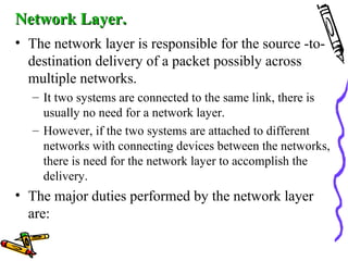Network Layer.Network Layer.
• The network layer is responsible for the source -to-
destination delivery of a packet possibly across
multiple networks.
– It two systems are connected to the same link, there is
usually no need for a network layer.
– However, if the two systems are attached to different
networks with connecting devices between the networks,
there is need for the network layer to accomplish the
delivery.
• The major duties performed by the network layer
are:
 