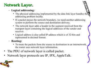 Network Layer.Network Layer.
– Logical addressing:
• The physical addressing implemented by the data link layer handles the
addressing problem locally.
• If a packet passes the network boundary, we need another addressing
system to perform the source and destination delivery.
• The network layer adds a header to the segment received from the
transport layer containing the logical addresses of the sender and
receiver.
• Logical address is also called IP address which is of 32-bits and
represented in decimal format.
– Routing:
• To route the packets from the source to destination in an internetwork,
the router uses network layer information.
• The PDU of network layer is called packet.
• Network layer protocols are IP, IPX, AppleTalk.
 
