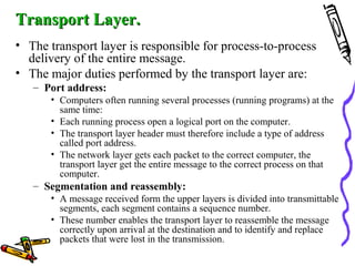 Transport Layer.Transport Layer.
• The transport layer is responsible for process-to-process
delivery of the entire message.
• The major duties performed by the transport layer are:
– Port address:
• Computers often running several processes (running programs) at the
same time:
• Each running process open a logical port on the computer.
• The transport layer header must therefore include a type of address
called port address.
• The network layer gets each packet to the correct computer, the
transport layer get the entire message to the correct process on that
computer.
– Segmentation and reassembly:
• A message received form the upper layers is divided into transmittable
segments, each segment contains a sequence number.
• These number enables the transport layer to reassemble the message
correctly upon arrival at the destination and to identify and replace
packets that were lost in the transmission.
 