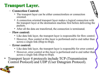 Transport Layer.Transport Layer.
– Connection Control:
• The transport layer can be either connectionless or connection
oriented.
• A connection oriented transport layer makes a logical connection with
the transport layer at the destination machine first before delivering the
packets.
• After all the data are transferred, the connection is terminated.
– Flow control:
• Like data link layer, the transport layer is resposnsible for flow control.
• However, flow control at this layer is performed end to end rather than
across a single link (Hop-to-Hop).
– Error control:
• Like data link layer, the transport layer is responsible for error control.
• However, error control at this layer is performed end to end rather than
across a single link (Hop-to-Hop).
• Transport layer 4 protocols include TCP (Transmission
Control Protocol) and UDP (User Datagram Protocol).
 