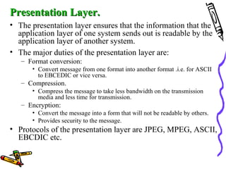 Presentation Layer.Presentation Layer.
• The presentation layer ensures that the information that the
application layer of one system sends out is readable by the
application layer of another system.
• The major duties of the presentation layer are:
– Format conversion:
• Convert message from one format into another format .i.e. for ASCII
to EBCEDIC or vice versa.
– Compression.
• Compress the message to take less bandwidth on the transmission
media and less time for transmission.
– Encryption:
• Convert the message into a form that will not be readable by others.
• Provides security to the message.
• Protocols of the presentation layer are JPEG, MPEG, ASCII,
EBCDIC etc.
 